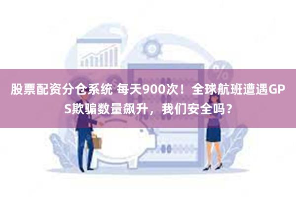 股票配资分仓系统 每天900次！全球航班遭遇GPS欺骗数量飙升，我们安全吗？