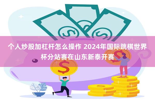 个人炒股加杠杆怎么操作 2024年国际跳棋世界杯分站赛在山东新泰开赛