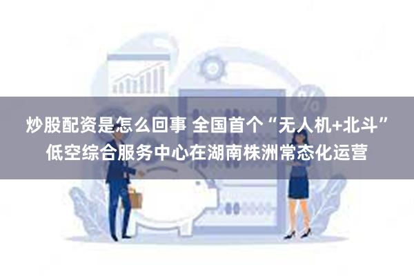 炒股配资是怎么回事 全国首个“无人机+北斗”低空综合服务中心在湖南株洲常态化运营