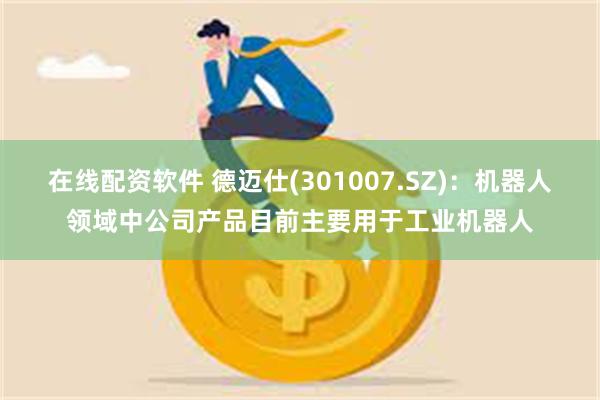 在线配资软件 德迈仕(301007.SZ)：机器人领域中公司产品目前主要用于工业机器人