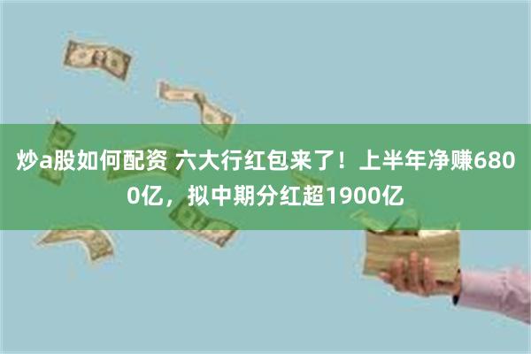 炒a股如何配资 六大行红包来了！上半年净赚6800亿，拟中期分红超1900亿