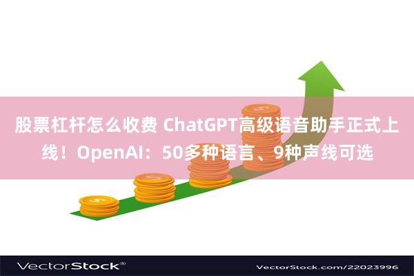 股票杠杆怎么收费 ChatGPT高级语音助手正式上线！OpenAI：50多种语言、9种声线可选