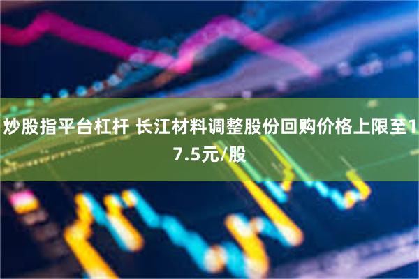 炒股指平台杠杆 长江材料调整股份回购价格上限至17.5元/股