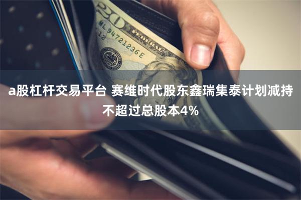 a股杠杆交易平台 赛维时代股东鑫瑞集泰计划减持不超过总股本4%