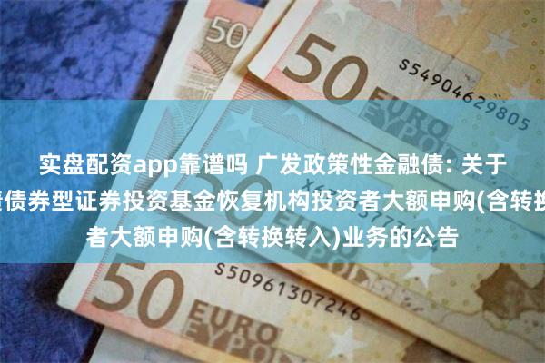 实盘配资app靠谱吗 广发政策性金融债: 关于广发政策性金融债债券型证券投资基金恢复机构投资者大额申购(含转换转入)业务的公告