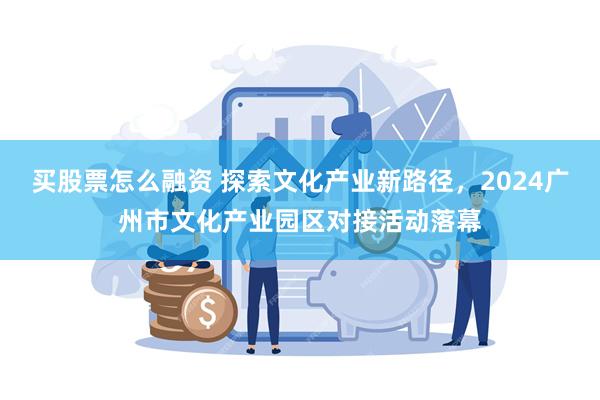 买股票怎么融资 探索文化产业新路径，2024广州市文化产业园区对接活动落幕