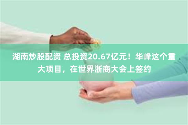 湖南炒股配资 总投资20.67亿元！华峰这个重大项目，在世界浙商大会上签约