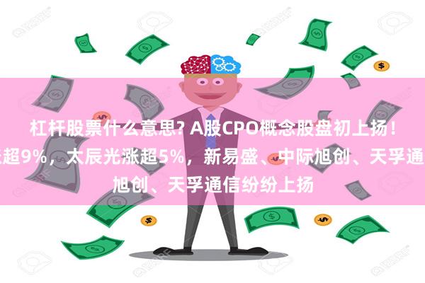 杠杆股票什么意思? A股CPO概念股盘初上扬！生益电子涨超9%，太辰光涨超5%，新易盛、中际旭创、天孚通信纷纷上扬