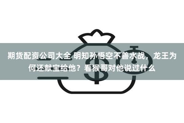 期货配资公司大全 明知孙悟空不善水战，龙王为何还献宝给他？看猴哥对他说过什么