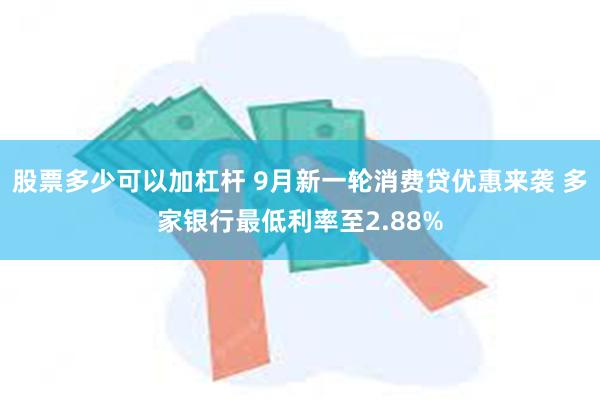 股票多少可以加杠杆 9月新一轮消费贷优惠来袭 多家银行最低利率至2.88%