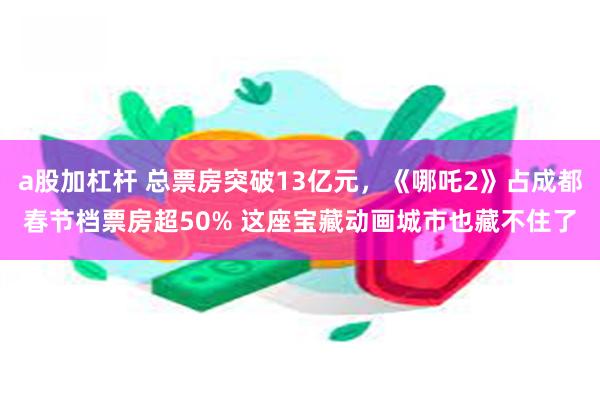 a股加杠杆 总票房突破13亿元，《哪吒2》占成都春节档票房超50% 这座宝藏动画城市也藏不住了