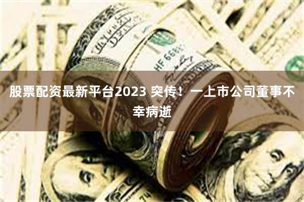 股票配资最新平台2023 突传！一上市公司董事不幸病逝