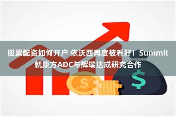 股票配资如何开户 依沃西再度被看好！Summit就康方ADC与辉瑞达成研究合作