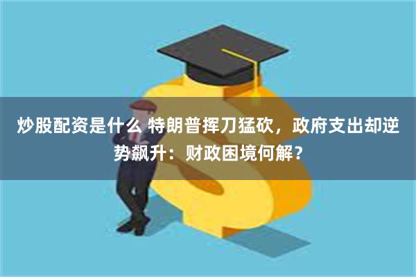 炒股配资是什么 特朗普挥刀猛砍，政府支出却逆势飙升：财政困境何解？