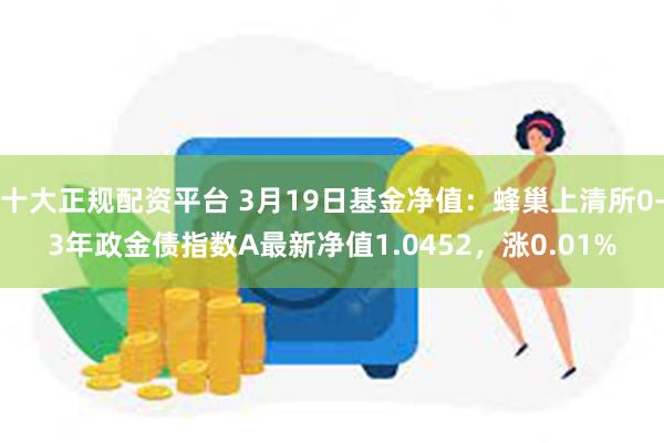 十大正规配资平台 3月19日基金净值：蜂巢上清所0-3年政金债指数A最新净值1.0452，涨0.01%