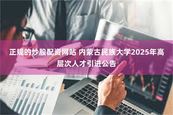 正规的炒股配资网站 内蒙古民族大学2025年高层次人才引进公告